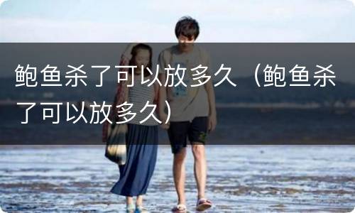 鲍鱼杀了可以放多久（鲍鱼杀了可以放多久）