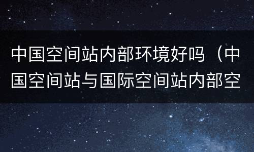 中国空间站内部环境好吗（中国空间站与国际空间站内部空间的差距）
