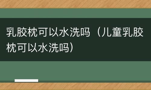乳胶枕可以水洗吗（儿童乳胶枕可以水洗吗）