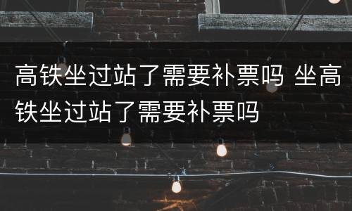 高铁坐过站了需要补票吗 坐高铁坐过站了需要补票吗