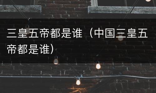 三皇五帝都是谁（中国三皇五帝都是谁）