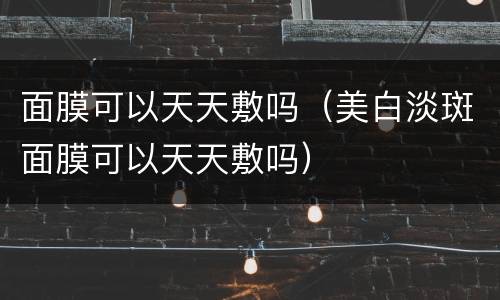 面膜可以天天敷吗（美白淡斑面膜可以天天敷吗）