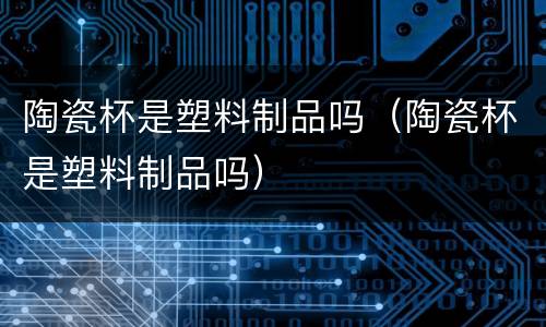 陶瓷杯是塑料制品吗（陶瓷杯是塑料制品吗）