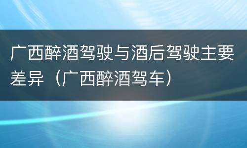 广西醉酒驾驶与酒后驾驶主要差异（广西醉酒驾车）
