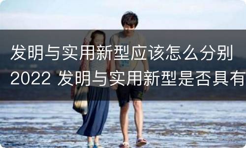 发明与实用新型应该怎么分别2022 发明与实用新型是否具有实用性