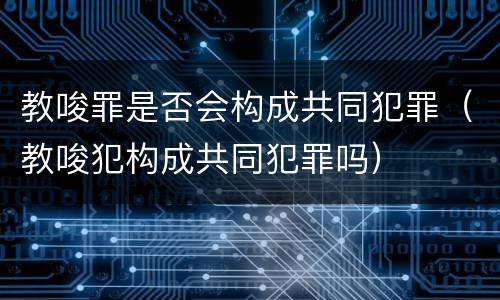 教唆罪是否会构成共同犯罪（教唆犯构成共同犯罪吗）