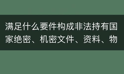 满足什么要件构成非法持有国家绝密、机密文件、资料、物品罪