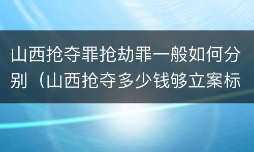 山西抢夺罪抢劫罪一般如何分别（山西抢夺多少钱够立案标准）