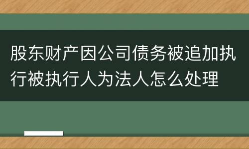 股东财产因公司债务被追加执行被执行人为法人怎么处理