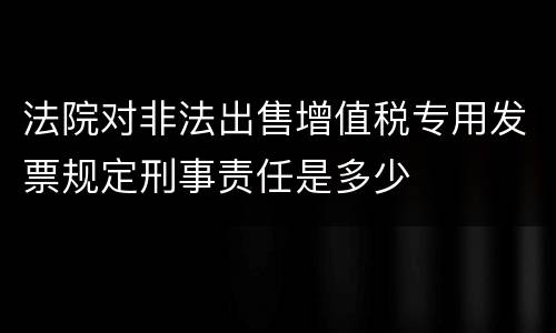 法院对非法出售增值税专用发票规定刑事责任是多少