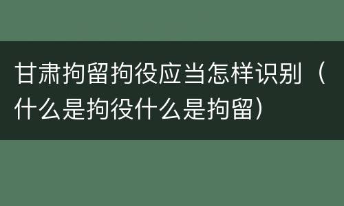 甘肃拘留拘役应当怎样识别（什么是拘役什么是拘留）