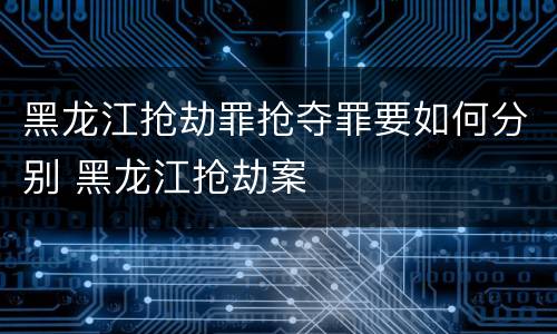 黑龙江抢劫罪抢夺罪要如何分别 黑龙江抢劫案