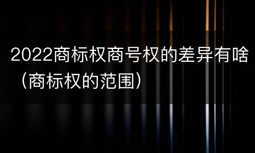 2022商标权商号权的差异有啥（商标权的范围）