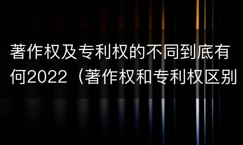 著作权及专利权的不同到底有何2022（著作权和专利权区别）