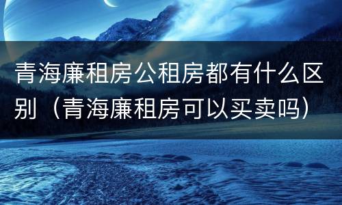 青海廉租房公租房都有什么区别（青海廉租房可以买卖吗）