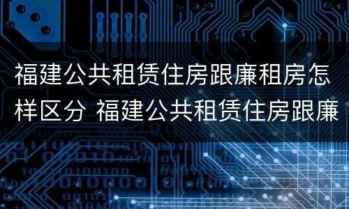 福建公共租赁住房跟廉租房怎样区分 福建公共租赁住房跟廉租房怎样区分的