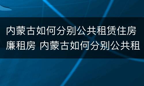 内蒙古如何分别公共租赁住房廉租房 内蒙古如何分别公共租赁住房廉租房和商品房