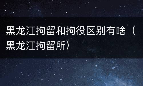 黑龙江拘留和拘役区别有啥（黑龙江拘留所）