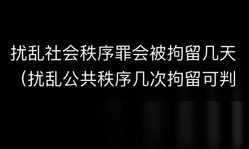 扰乱社会秩序罪会被拘留几天（扰乱公共秩序几次拘留可判刑）