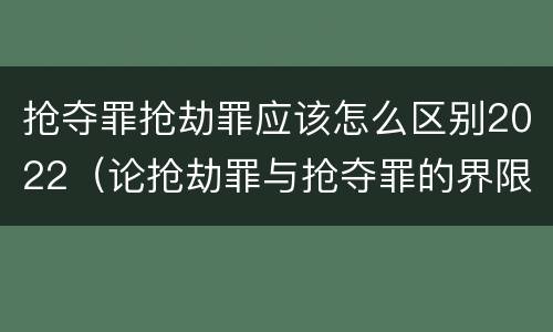 抢夺罪抢劫罪应该怎么区别2022（论抢劫罪与抢夺罪的界限）