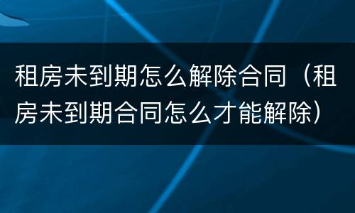 租房未到期怎么解除合同（租房未到期合同怎么才能解除）