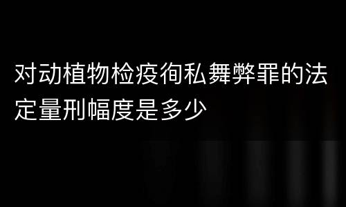 对动植物检疫徇私舞弊罪的法定量刑幅度是多少