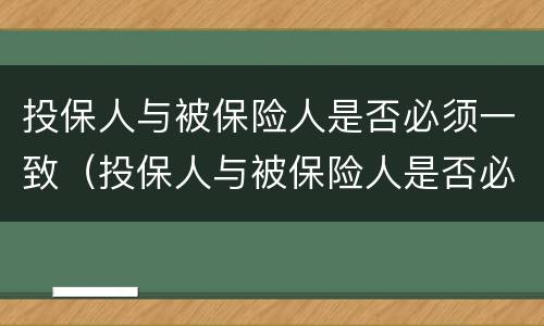 投保人与被保险人是否必须一致（投保人与被保险人是否必须一致如果不一致有什么影响）