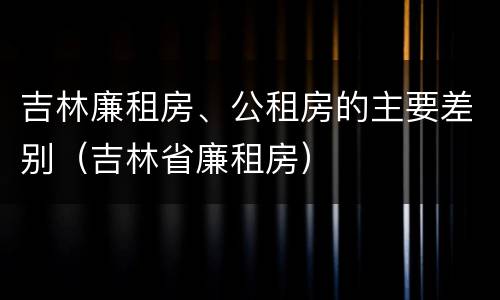 吉林廉租房、公租房的主要差别（吉林省廉租房）