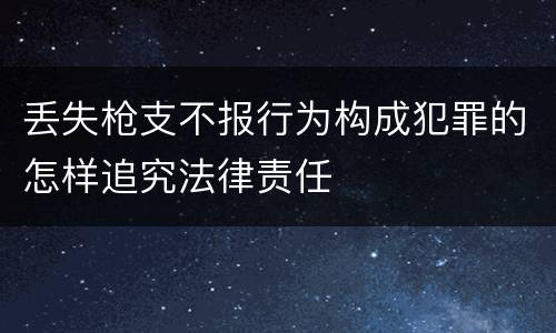 丢失枪支不报行为构成犯罪的怎样追究法律责任