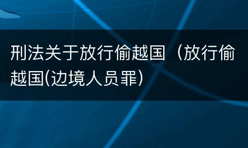 刑法关于放行偷越国（放行偷越国(边境人员罪）