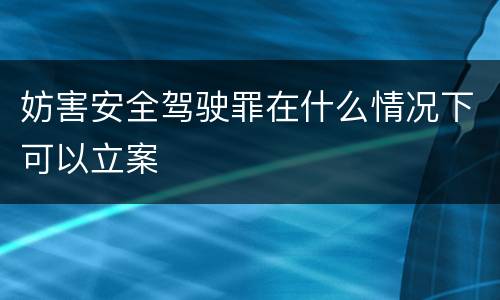 妨害安全驾驶罪在什么情况下可以立案