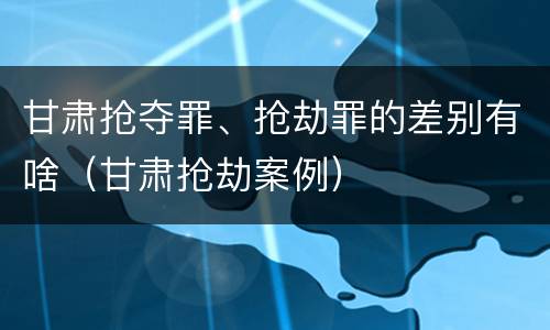 甘肃抢夺罪、抢劫罪的差别有啥（甘肃抢劫案例）