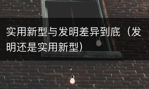 实用新型与发明差异到底（发明还是实用新型）