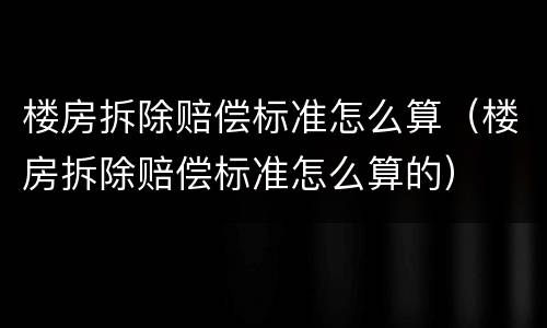 楼房拆除赔偿标准怎么算（楼房拆除赔偿标准怎么算的）