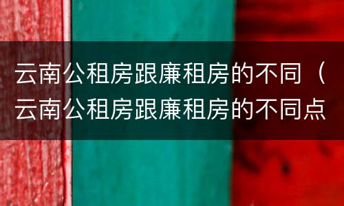 云南公租房跟廉租房的不同（云南公租房跟廉租房的不同点）