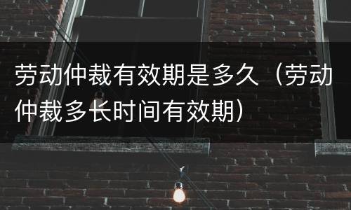 劳动仲裁有效期是多久（劳动仲裁多长时间有效期）