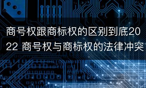 商号权跟商标权的区别到底2022 商号权与商标权的法律冲突与解决