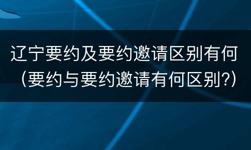 辽宁要约及要约邀请区别有何（要约与要约邀请有何区别?）
