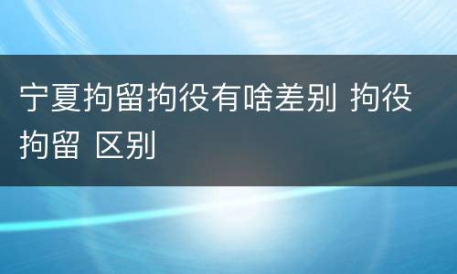 宁夏拘留拘役有啥差别 拘役 拘留 区别