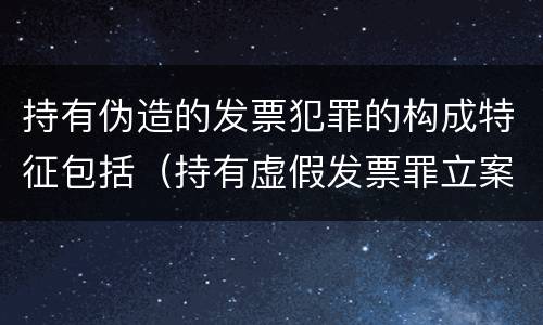 持有伪造的发票犯罪的构成特征包括（持有虚假发票罪立案标准）