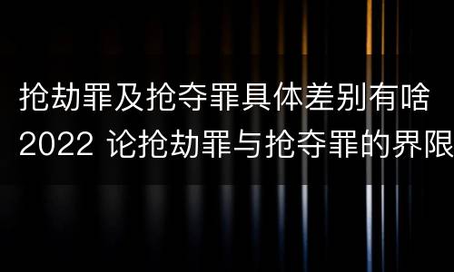 抢劫罪及抢夺罪具体差别有啥2022 论抢劫罪与抢夺罪的界限