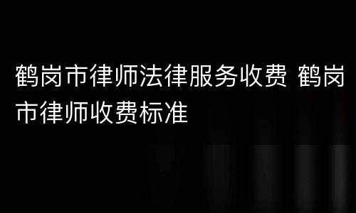 鹤岗市律师法律服务收费 鹤岗市律师收费标准