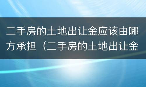二手房的土地出让金应该由哪方承担（二手房的土地出让金应该由哪方承担呢）