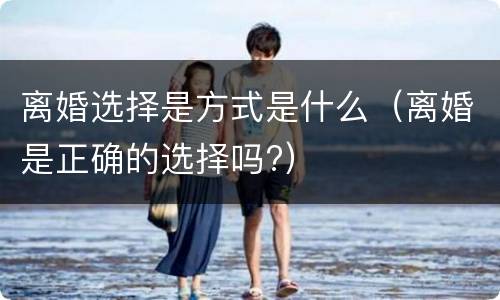 离婚选择是方式是什么（离婚是正确的选择吗?）