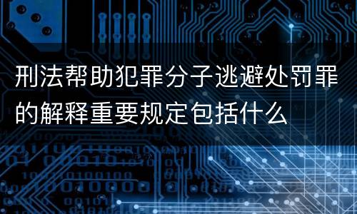 刑法帮助犯罪分子逃避处罚罪的解释重要规定包括什么