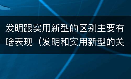 发明跟实用新型的区别主要有啥表现（发明和实用新型的关系）