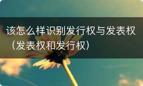 该怎么样识别发行权与发表权（发表权和发行权）