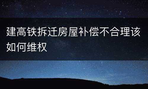 建高铁拆迁房屋补偿不合理该如何维权