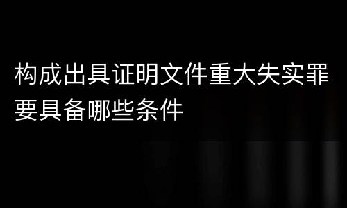 构成出具证明文件重大失实罪要具备哪些条件