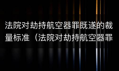 法院对劫持航空器罪既遂的裁量标准（法院对劫持航空器罪既遂的裁量标准是多少）